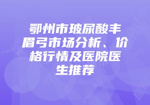 鄂州市玻尿酸丰眉弓市场分析、价格行情及医院医生推荐