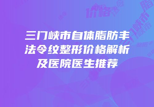 三门峡市自体脂肪丰法令纹整形价格解析及医院医生推荐