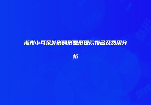 潮州市耳朵外形畸形整形医院排名及费用分析