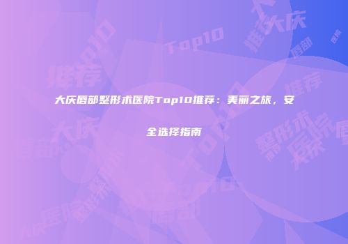 大庆唇部整形术医院Top10推荐：美丽之旅，安全选择指南