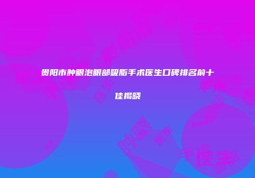 贵阳市肿眼泡眼部吸脂手术医生口碑排名前十佳揭晓