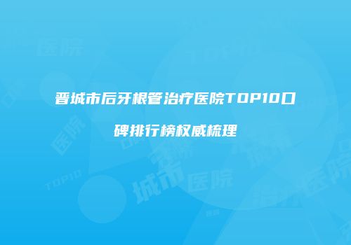 晋城市后牙根管治疗医院TOP10口碑排行榜权威梳理