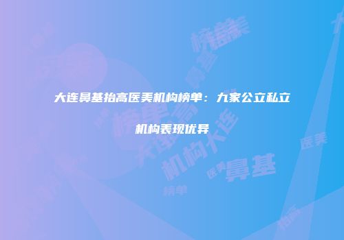 大连鼻基抬高医美机构榜单：九家公立私立机构表现优异