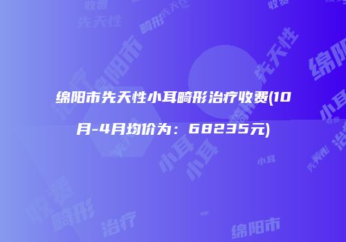 绵阳市先天性小耳畸形治疗收费(10月-4月均价为：68235元)