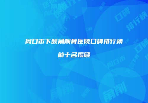 周口市下颌角削骨医院口碑排行榜前十名揭晓
