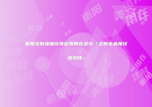 衡阳注射鱼尾纹美容费用在多少「注射去鱼尾纹多少钱」