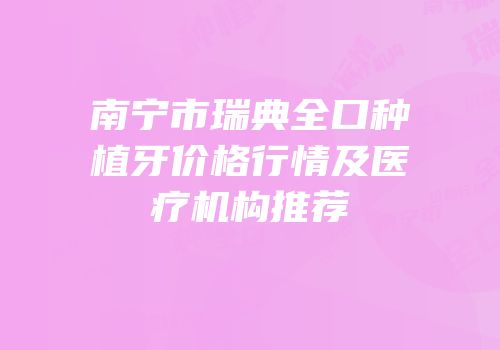 南宁市瑞典全口种植牙价格行情及医疗机构推荐