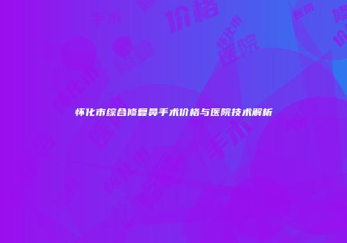 怀化市综合修复鼻手术价格与医院技术解析
