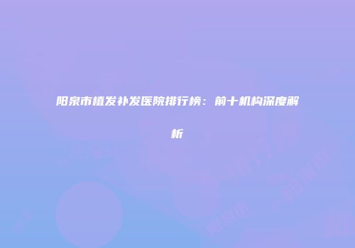 阳泉市植发补发医院排行榜：前十机构深度解析