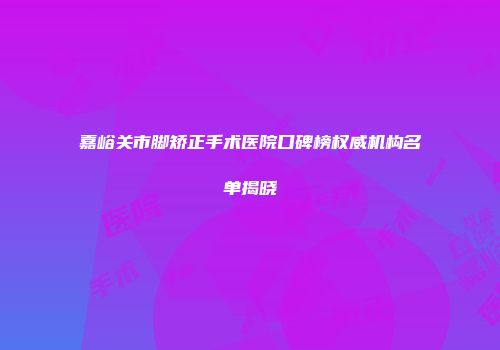 嘉峪关市脚矫正手术医院口碑榜权威机构名单揭晓