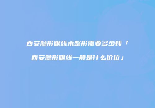 西安隐形眼线术整形需要多少钱「西安隐形眼线一般是什么价位」