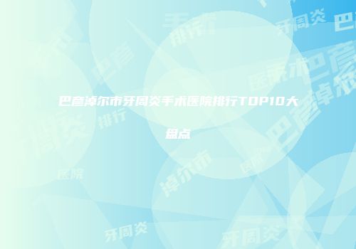 巴彦淖尔市牙周炎手术医院排行TOP10大盘点