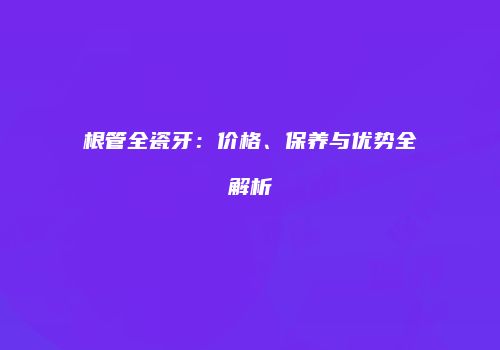 根管全瓷牙：价格、保养与优势全解析