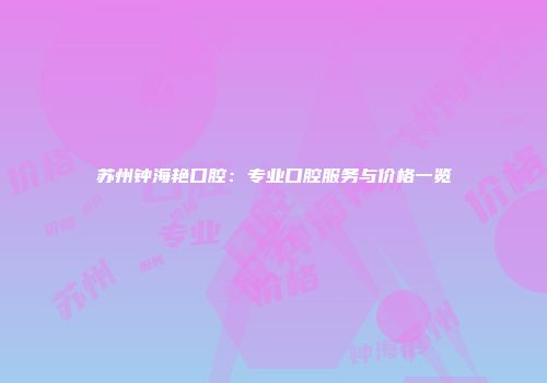 苏州钟海艳口腔：专业口腔服务与价格一览