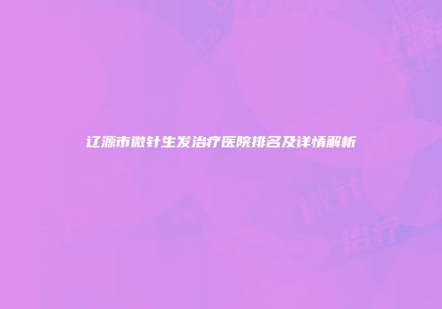 辽源市微针生发治疗医院排名及详情解析