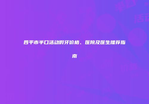 四平市半口活动假牙价格、医院及医生推荐指南