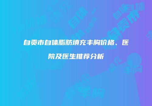 自贡市自体脂肪填充丰胸价格、医院及医生推荐分析
