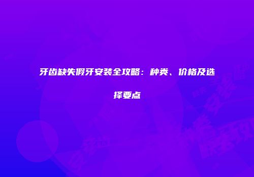 牙齿缺失假牙安装全攻略：种类、价格及选择要点