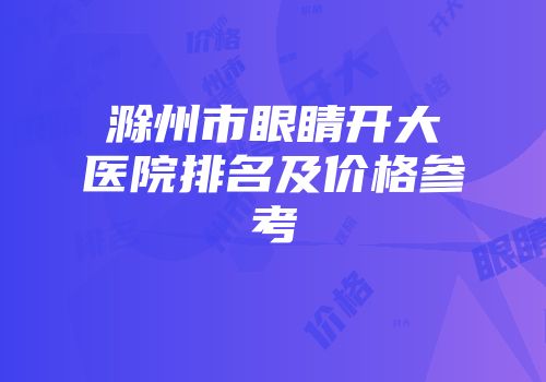 滁州市眼睛开大医院排名及价格参考