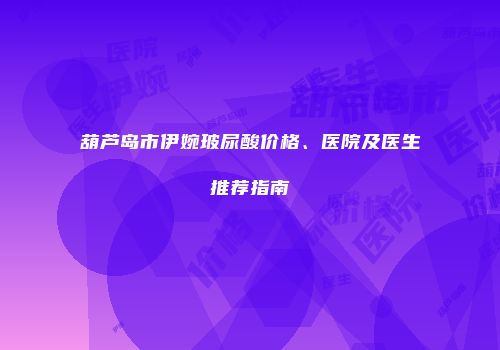 葫芦岛市伊婉玻尿酸价格、医院及医生推荐指南