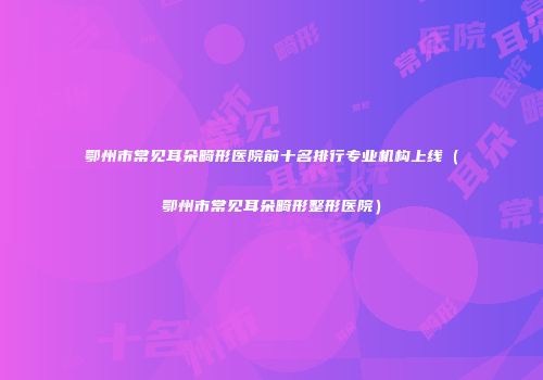 鄂州市常见耳朵畸形医院前十名排行专业机构上线（鄂州市常见耳朵畸形整形医院）