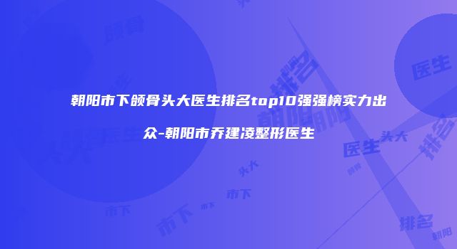朝阳市下颌骨头大医生排名top10强强榜实力出众-朝阳市乔建凌整形医生