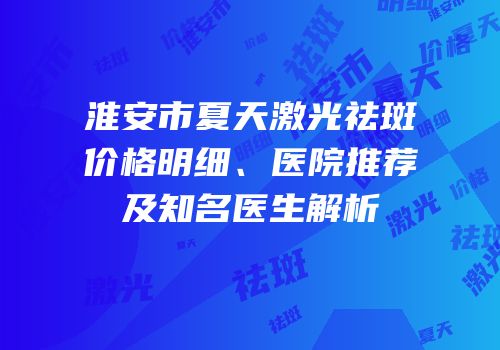 淮安市夏天激光祛斑价格明细、医院推荐及知名医生解析