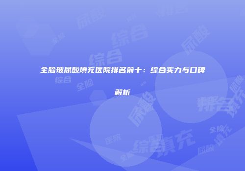 全脸玻尿酸填充医院排名前十：综合实力与口碑解析