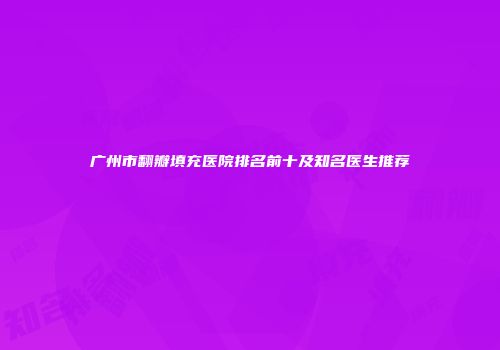 广州市翻瓣填充医院排名前十及知名医生推荐