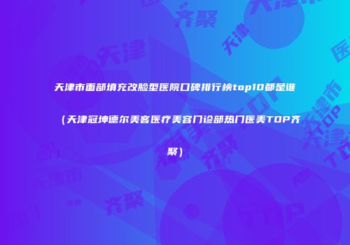 天津市面部填充改脸型医院口碑排行榜top10都是谁（天津冠坤德尔美客医疗美容门诊部热门医美TOP齐聚）