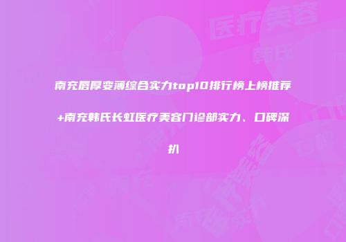 南充唇厚变薄综合实力top10排行榜上榜推荐+南充韩氏长虹医疗美容门诊部实力、口碑深扒