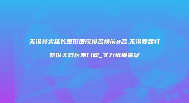 无锡鼻尖延长整形医院排名榜前8名,无锡爱思特整形美容医院口碑_实力毋庸置疑