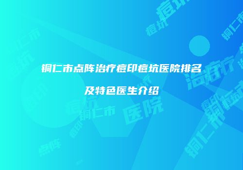 铜仁市点阵治疗痘印痘坑医院排名及特色医生介绍