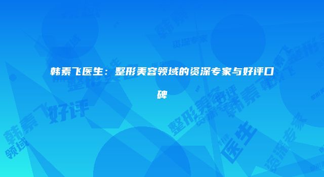 韩素飞医生：整形美容领域的资深专家与好评口碑