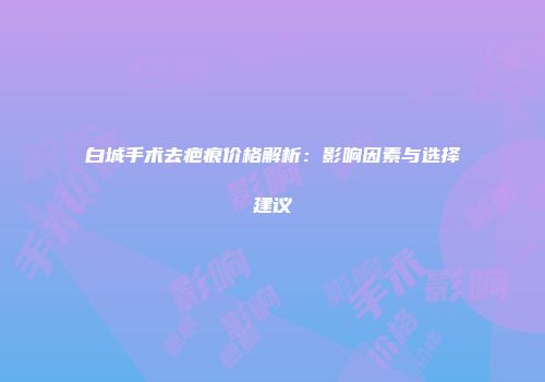 白城手术去疤痕价格解析：影响因素与选择建议