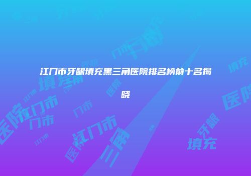 江门市牙龈填充黑三角医院排名榜前十名揭晓