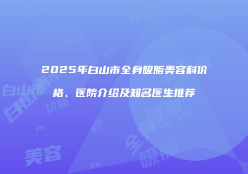 2025年白山市全身吸脂美容科价格、医院介绍及知名医生推荐
