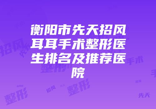 衡阳市先天招风耳耳手术整形医生排名及推荐医院