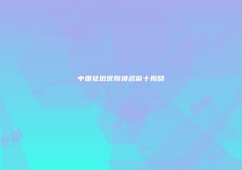 中国祛斑医院排名前十揭晓