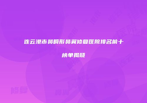 连云港市鼻畸形鼻翼修复医院排名前十榜单揭晓