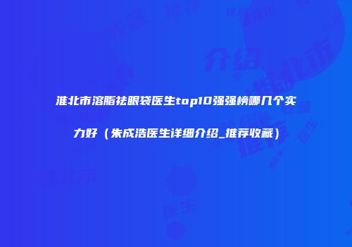 淮北市溶脂祛眼袋医生top10强强榜哪几个实力好（朱成浩医生详细介绍_推荐收藏）