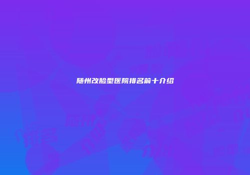 随州改脸型医院排名前十介绍