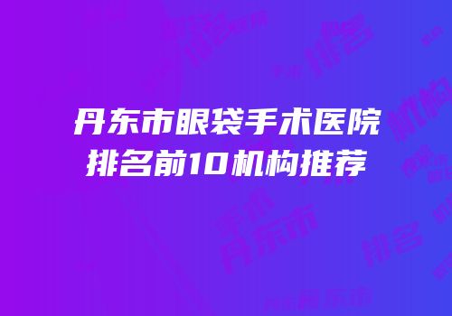 丹东市眼袋手术医院排名前10机构推荐