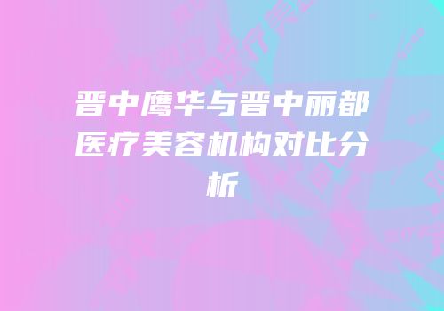 晋中鹰华与晋中丽都医疗美容机构对比分析