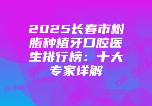 2025长春市树脂种植牙口腔医生排行榜：十大专家详解