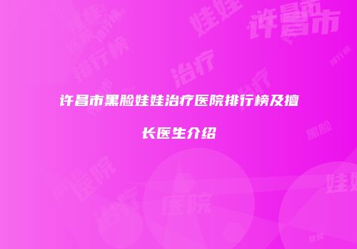 许昌市黑脸娃娃治疗医院排行榜及擅长医生介绍