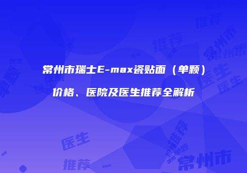 常州市瑞士E-max瓷贴面（单颗）价格、医院及医生推荐全解析