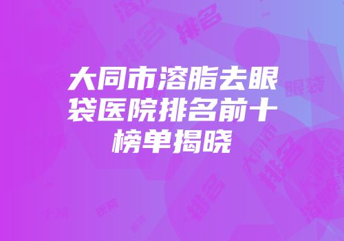 大同市溶脂去眼袋医院排名前十榜单揭晓