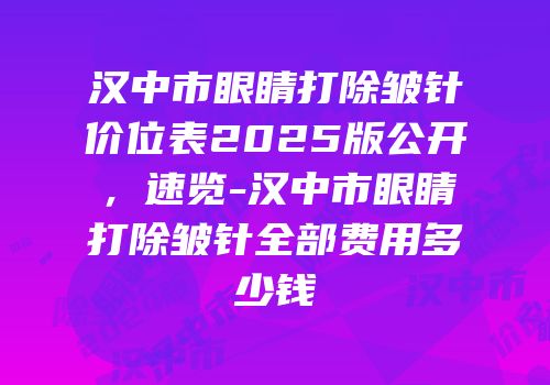 汉中市眼睛打除皱针价位表2025版公开，速览-汉中市眼睛打除皱针全部费用多少钱