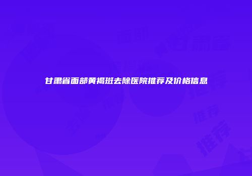 甘肃省面部黄褐斑去除医院推荐及价格信息